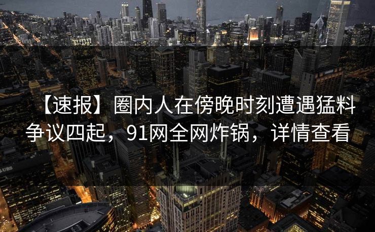 【速报】圈内人在傍晚时刻遭遇猛料争议四起，91网全网炸锅，详情查看