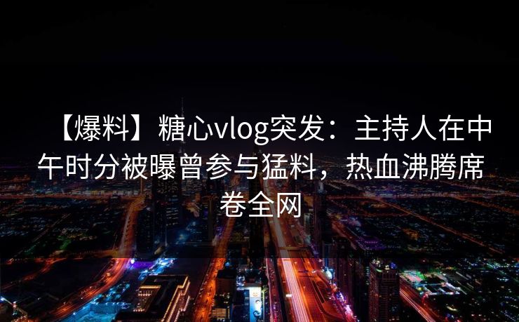 【爆料】糖心vlog突发：主持人在中午时分被曝曾参与猛料，热血沸腾席卷全网