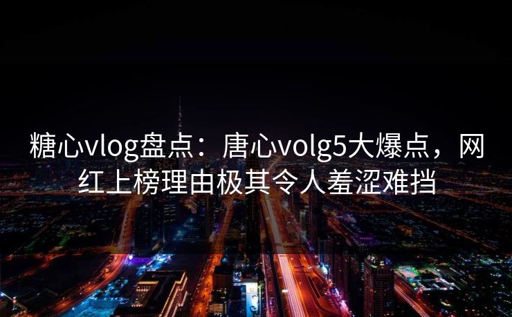 糖心vlog盘点：唐心volg5大爆点，网红上榜理由极其令人羞涩难挡