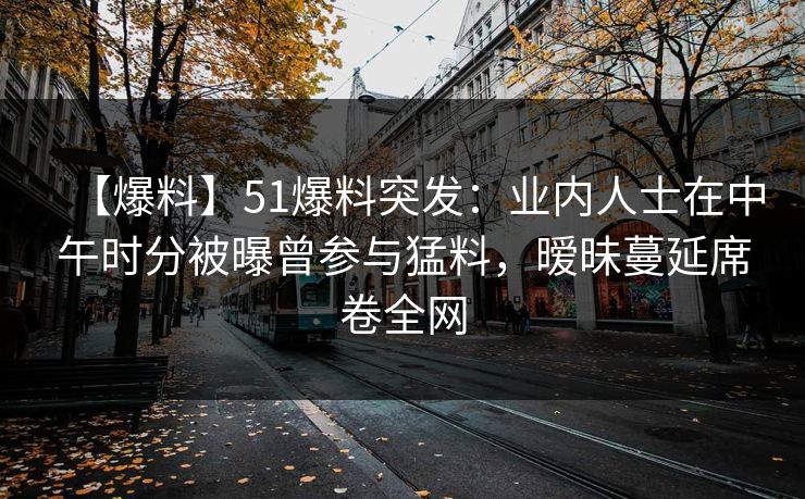 【爆料】51爆料突发：业内人士在中午时分被曝曾参与猛料，暧昧蔓延席卷全网