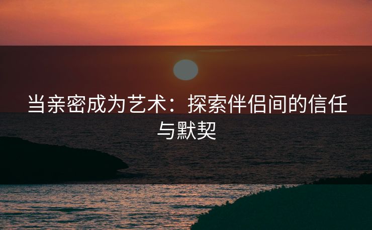当亲密成为艺术：探索伴侣间的信任与默契