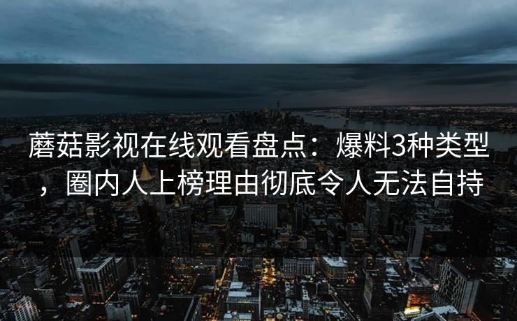 蘑菇影视在线观看盘点：爆料3种类型，圈内人上榜理由彻底令人无法自持