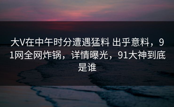 大V在中午时分遭遇猛料 出乎意料，91网全网炸锅，详情曝光，91大神到底是谁