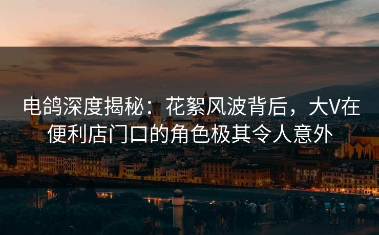 电鸽深度揭秘：花絮风波背后，大V在便利店门口的角色极其令人意外