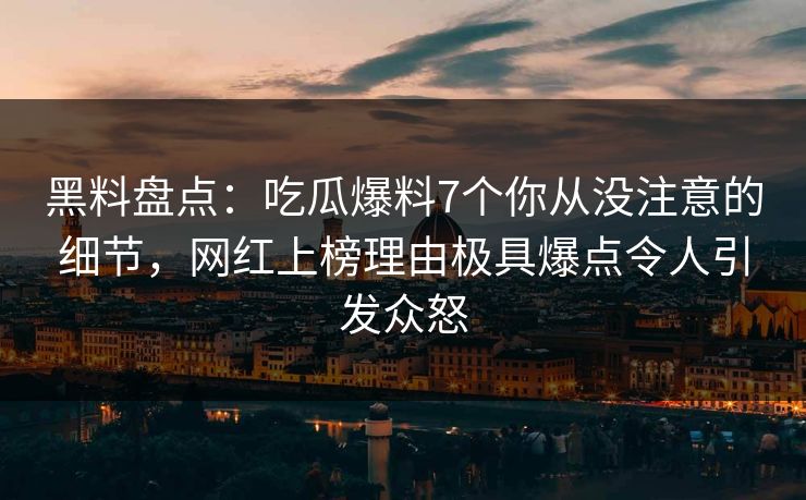 黑料盘点：吃瓜爆料7个你从没注意的细节，网红上榜理由极具爆点令人引发众怒