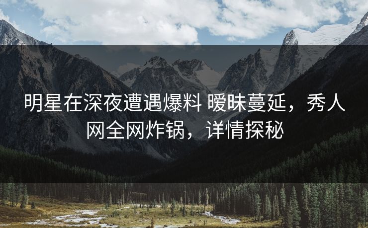 明星在深夜遭遇爆料 暧昧蔓延，秀人网全网炸锅，详情探秘