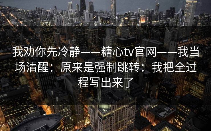 我劝你先冷静——糖心tv官网——我当场清醒：原来是强制跳转：我把全过程写出来了