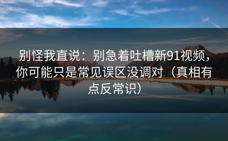 别怪我直说：别急着吐槽新91视频，你可能只是常见误区没调对（真相有点反常识）
