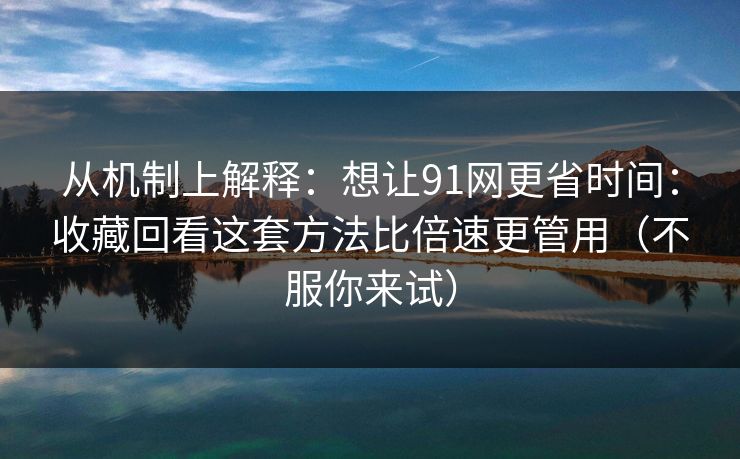 从机制上解释：想让91网更省时间：收藏回看这套方法比倍速更管用（不服你来试）