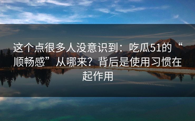 这个点很多人没意识到：吃瓜51的“顺畅感”从哪来？背后是使用习惯在起作用