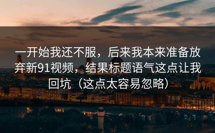 一开始我还不服，后来我本来准备放弃新91视频，结果标题语气这点让我回坑（这点太容易忽略）