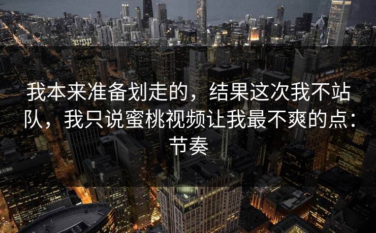 我本来准备划走的，结果这次我不站队，我只说蜜桃视频让我最不爽的点：节奏