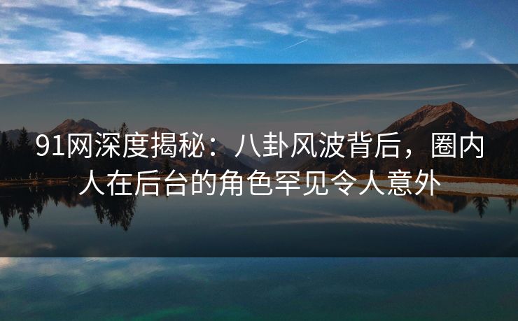 91网深度揭秘：八卦风波背后，圈内人在后台的角色罕见令人意外